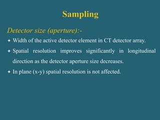 Detector size (aperture):-
 Width of the active detector element in CT detector array.
 Spatial resolution improves significantly in longitudinal
direction as the detector aperture size decreases.
 In plane (x-y) spatial resolution is not affected.
 