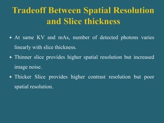  At same KV and mAs, number of detected photons varies
linearly with slice thickness.
 Thinner slice provides higher spatial resolution but increased
image noise.
 Thicker Slice provides higher contrast resolution but poor
spatial resolution.
 