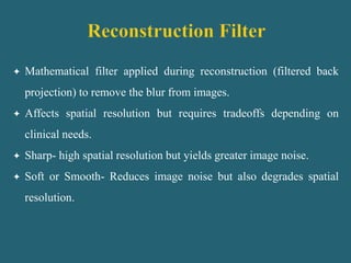  Mathematical filter applied during reconstruction (filtered back
projection) to remove the blur from images.
 Affects spatial resolution but requires tradeoffs depending on
clinical needs.
 Sharp- high spatial resolution but yields greater image noise.
 Soft or Smooth- Reduces image noise but also degrades spatial
resolution.
 