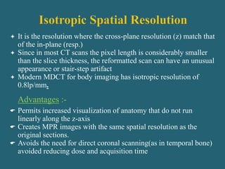 It is the resolution where the cross-plane resolution (z) match that
of the in-plane (resp.)
 Since in most CT scans the pixel length is considerably smaller
than the slice thickness, the reformatted scan can have an unusual
appearance or stair-step artifact
 Modern MDCT for body imaging has isotropic resolution of
0.8lp/mm.
Advantages :-
 Permits increased visualization of anatomy that do not run
linearly along the z-axis
 Creates MPR images with the same spatial resolution as the
original sections.
 Avoids the need for direct coronal scanning(as in temporal bone)
avoided reducing dose and acquisition time
 