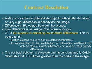  Ability of a system to differentiate objects with similar densities
or very slight difference in density on the image.
 Difference in HU values between the tissues.
 How difference is an image from its surrounings?
 CT is far superior in detecting low contrast differences. This is
because of-
-Scatter rejection by pre pt. and pre detector collimators
-Its consideration of the contribution of attenuation coefficient not
only by atomic number differences but also by mass density
differences.
 The contrast between a structure and its surroundings is ONLY
detectable if it is 3-5 times greater than the noise in the image.
 