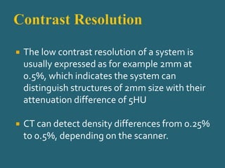  The low contrast resolution of a system is
usually expressed as for example 2mm at
0.5%, which indicates the system can
distinguish structures of 2mm size with their
attenuation difference of 5HU
 CT can detect density differences from 0.25%
to 0.5%, depending on the scanner.
 