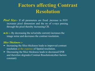 Pixel Size:- If all parameters are fixed ,increase in FOV
increases pixel dimension and the no of x-rays passing
through the pixel thereby increasing CR.
mAs :- By decreasing the mAs(tube current) increases the
image noise and decreases the contrast resolution.
Slice Thickness :-
 Increasing the Slice thickness leads to improved contrast
resolution at the expense of Spatial resolution.
 Decreasing the Slice thickness leads to decreased SNR
and therefore degrades Contrast Resolution(other factors
constant)
 