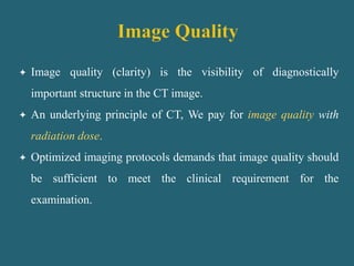  Image quality (clarity) is the visibility of diagnostically
important structure in the CT image.
 An underlying principle of CT, We pay for image quality with
radiation dose.
 Optimized imaging protocols demands that image quality should
be sufficient to meet the clinical requirement for the
examination.
 