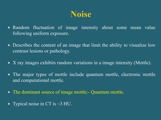  Random fluctuation of image intensity about some mean value
following uniform exposure.
 Describes the content of an image that limit the ability to visualize low
contrast lesions or pathology.
 X ray images exhibits random variations in a image intensity (Mottle).
 The major types of mottle include quantum mottle, electronic mottle
and computational mottle.
 The dominant source of image mottle:- Quantum mottle.
 Typical noise in CT is ~3 HU.
 