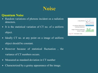 Quantum Noise
 Random variations of photons incident on a radiation
detectors.
 It is the statistical variation of CT no. of a uniform
object.
 Ideally CT no. at any point on a image of uniform
object should be constant.
 However because of statistical fluctuation , the
variance of CT numbers occurs.
 Measured as standard deviation in CT number
 Characterized by a grainy appearance of the image.
 