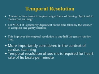  Amount of time taken to acquire single frame of moving object and to
reconstruct an image
 For MDCT it is primarily dependent on the time taken by the scanner
to complete one gantry rotation.
 This improves the temporal resolution to one-half the gantry rotation
time.
 More importantly considered in the context of
cardiac scanning
 Temporal resolution of 100 ms is required for heart
rate of 60 beats per minute
 
