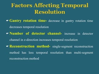  Gantry rotation time- decrease in gantry rotation time
decreases temporal resolution
 Number of detector channel- increase in detector
channel in z-direction increases temporal resolution
 Reconstruction method- single-segment reconstruction
method has less temporal resolution than multi-segment
reconstruction method
 