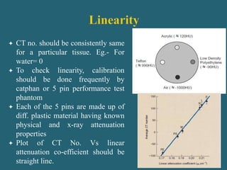  CT no. should be consistently same
for a particular tissue. Eg.- For
water= 0
 To check linearity, calibration
should be done frequently by
catphan or 5 pin performance test
phantom
 Each of the 5 pins are made up of
diff. plastic material having known
physical and x-ray attenuation
properties
 Plot of CT No. Vs linear
attenuation co-efficient should be
straight line.
 