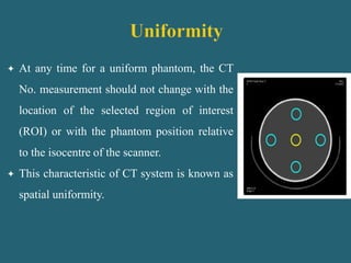  At any time for a uniform phantom, the CT
No. measurement should not change with the
location of the selected region of interest
(ROI) or with the phantom position relative
to the isocentre of the scanner.
 This characteristic of CT system is known as
spatial uniformity.
 