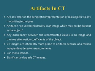  Are any errors in the perspection/representation of real objects via any
modalities/techniques
 Artifact is “an unwanted density in an image which may not be present
in the object”.
 Any discrepancy between the reconstructed values in an image and
the true attenuation coefficients of the object.
 CT images are inherently more prone to artifacts because of a million
independent detector measurements.
 Can mimic lesions.
 Significantly degrade CT images.
 