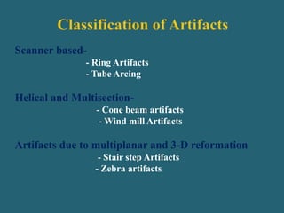 Scanner based-
- Ring Artifacts
- Tube Arcing
Helical and Multisection-
- Cone beam artifacts
- Wind mill Artifacts
Artifacts due to multiplanar and 3-D reformation
- Stair step Artifacts
- Zebra artifacts
 