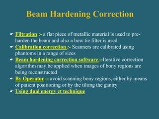  Filtration :- a flat piece of metallic material is used to pre-
harden the beam and also a bow tie filter is used
 Calibration correction :- Scanners are calibrated using
phantoms in a range of sizes
 Beam hardening correction software :-Iterative correction
algorithm may be applied when images of bony regions are
being reconstructed
 By Operator :- avoid scanning bony regions, either by means
of patient positioning or by the tilting the gantry
 Using dual energy ct technique
 