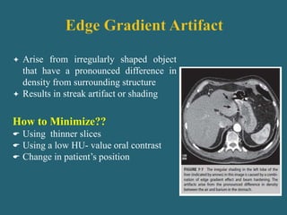  Arise from irregularly shaped object
that have a pronounced difference in
density from surrounding structure
 Results in streak artifact or shading
How to Minimize??
 Using thinner slices
 Using a low HU- value oral contrast
 Change in patient’s position
 