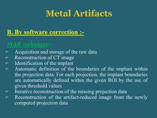 B. By software correction :-
MAR technique:-
 Acquisition and storage of the raw data
 Reconstruction of CT image
 Identification of the implant
 Automatic definition of the boundaries of the implant within
the projection data. For each projection, the implant boundaries
are automatically defined within the given ROI by the use of
given threshold values
 Iterative reconstruction of the missing projection data
 Reconstruction of the artifact-reduced image from the newly
computed projection data
 