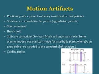  Positioning aids - prevent voluntary movement in most patients.
 Sedation - to immobilize the patient (eg,pediatric patients)
 Short scan time
 Breath hold
 Software correction- Overscan Mode and underscan mode(Some
scanner models use overscan mode for axial body scans, whereby an
extra 10% or so is added to the standard 360° rotation. )
 Cardiac gating.
 