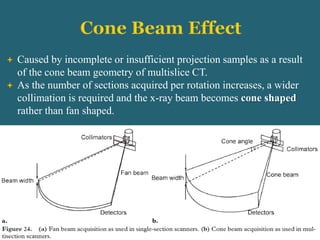  Caused by incomplete or insufficient projection samples as a result
of the cone beam geometry of multislice CT.
 As the number of sections acquired per rotation increases, a wider
collimation is required and the x-ray beam becomes cone shaped
rather than fan shaped.
 