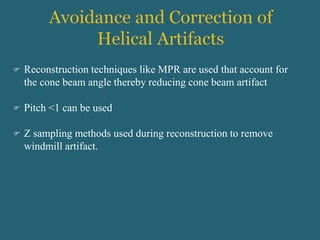 Reconstruction techniques like MPR are used that account for
the cone beam angle thereby reducing cone beam artifact
 Pitch <1 can be used
 Z sampling methods used during reconstruction to remove
windmill artifact.
 