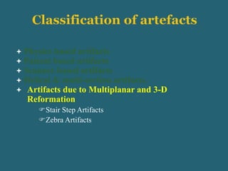  Physics based artifacts
 Patient based artifacts
 Scanner based artifacts
 Helical & multi-section artifacts.
 Artifacts due to Multiplanar and 3-D
Reformation
Stair Step Artifacts
Zebra Artifacts
 