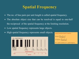  The no. of line pairs per unit length is called spatial frequency.
 The absolute object size that can be resolved is equal to one-half
the reciprocal of the spatial frequency at the limiting resolution.
 Low spatial frequency represents large objects.
 High spatial frequency represents small objects.
 
