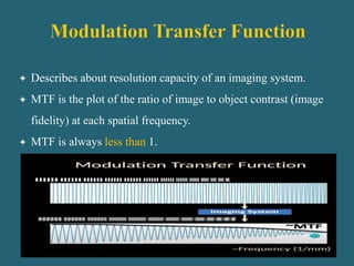  Describes about resolution capacity of an imaging system.
 MTF is the plot of the ratio of image to object contrast (image
fidelity) at each spatial frequency.
 MTF is always less than 1.
 