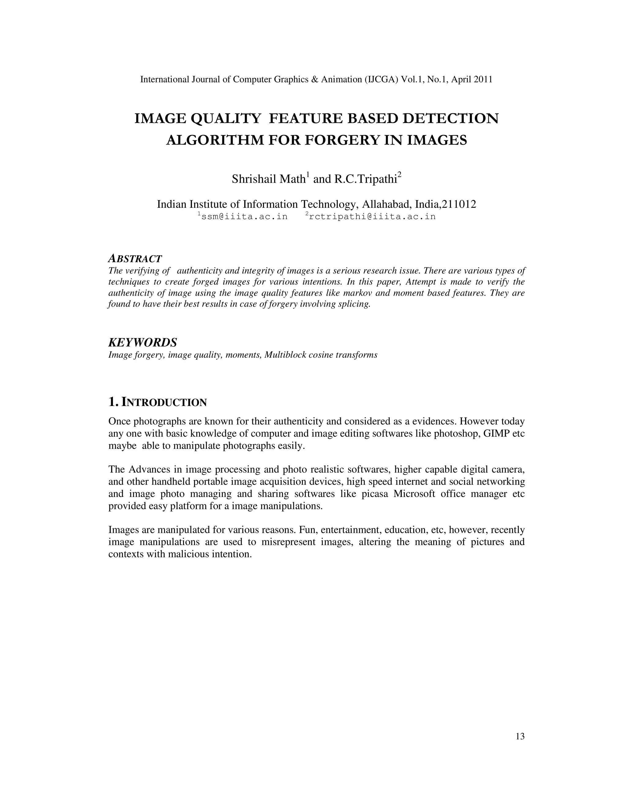 International Journal of Computer Graphics & Animation (IJCGA) Vol.1, No.1, April 2011 13 IMAGE QUALITY FEATURE BASED DETECTION ALGORITHM FOR FORGERY IN IMAGES Shrishail Math1 and R.C.Tripathi2 Indian Institute of Information Technology, Allahabad, India,211012 1 ssm@iiita.ac.in 2 rctripathi@iiita.ac.in ABSTRACT The verifying of authenticity and integrity of images is a serious research issue. There are various types of techniques to create forged images for various intentions. In this paper, Attempt is made to verify the authenticity of image using the image quality features like markov and moment based features. They are found to have their best results in case of forgery involving splicing. KEYWORDS Image forgery, image quality, moments, Multiblock cosine transforms 1. INTRODUCTION Once photographs are known for their authenticity and considered as a evidences. However today any one with basic knowledge of computer and image editing softwares like photoshop, GIMP etc maybe able to manipulate photographs easily. The Advances in image processing and photo realistic softwares, higher capable digital camera, and other handheld portable image acquisition devices, high speed internet and social networking and image photo managing and sharing softwares like picasa Microsoft office manager etc provided easy platform for a image manipulations. Images are manipulated for various reasons. Fun, entertainment, education, etc, however, recently image manipulations are used to misrepresent images, altering the meaning of pictures and contexts with malicious intention. 