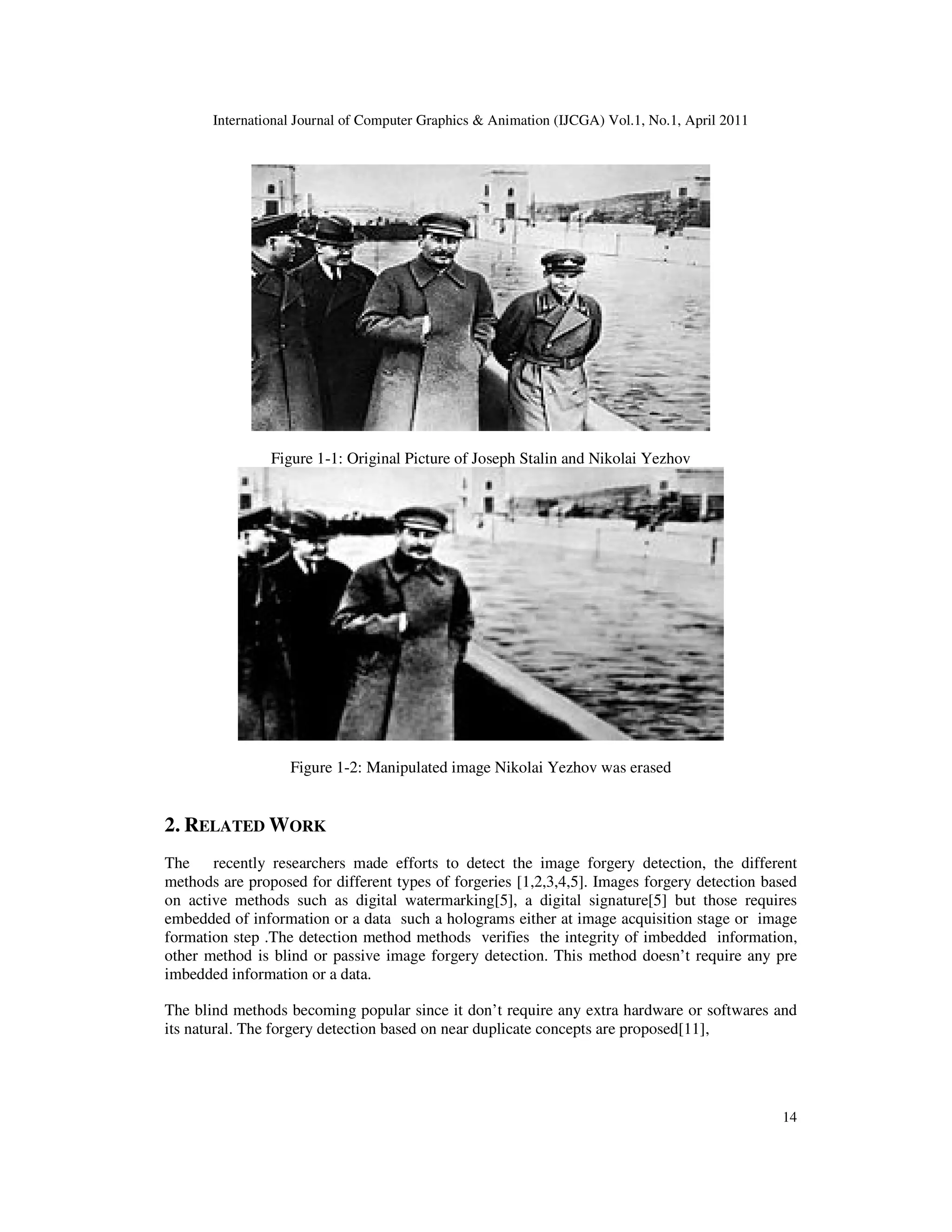 International Journal of Computer Graphics & Animation (IJCGA) Vol.1, No.1, April 2011 14 Figure 1-1: Original Picture of Joseph Stalin and Nikolai Yezhov Figure 1-2: Manipulated image Nikolai Yezhov was erased 2. RELATED WORK The recently researchers made efforts to detect the image forgery detection, the different methods are proposed for different types of forgeries [1,2,3,4,5]. Images forgery detection based on active methods such as digital watermarking[5], a digital signature[5] but those requires embedded of information or a data such a holograms either at image acquisition stage or image formation step .The detection method methods verifies the integrity of imbedded information, other method is blind or passive image forgery detection. This method doesn’t require any pre imbedded information or a data. The blind methods becoming popular since it don’t require any extra hardware or softwares and its natural. The forgery detection based on near duplicate concepts are proposed[11], 
