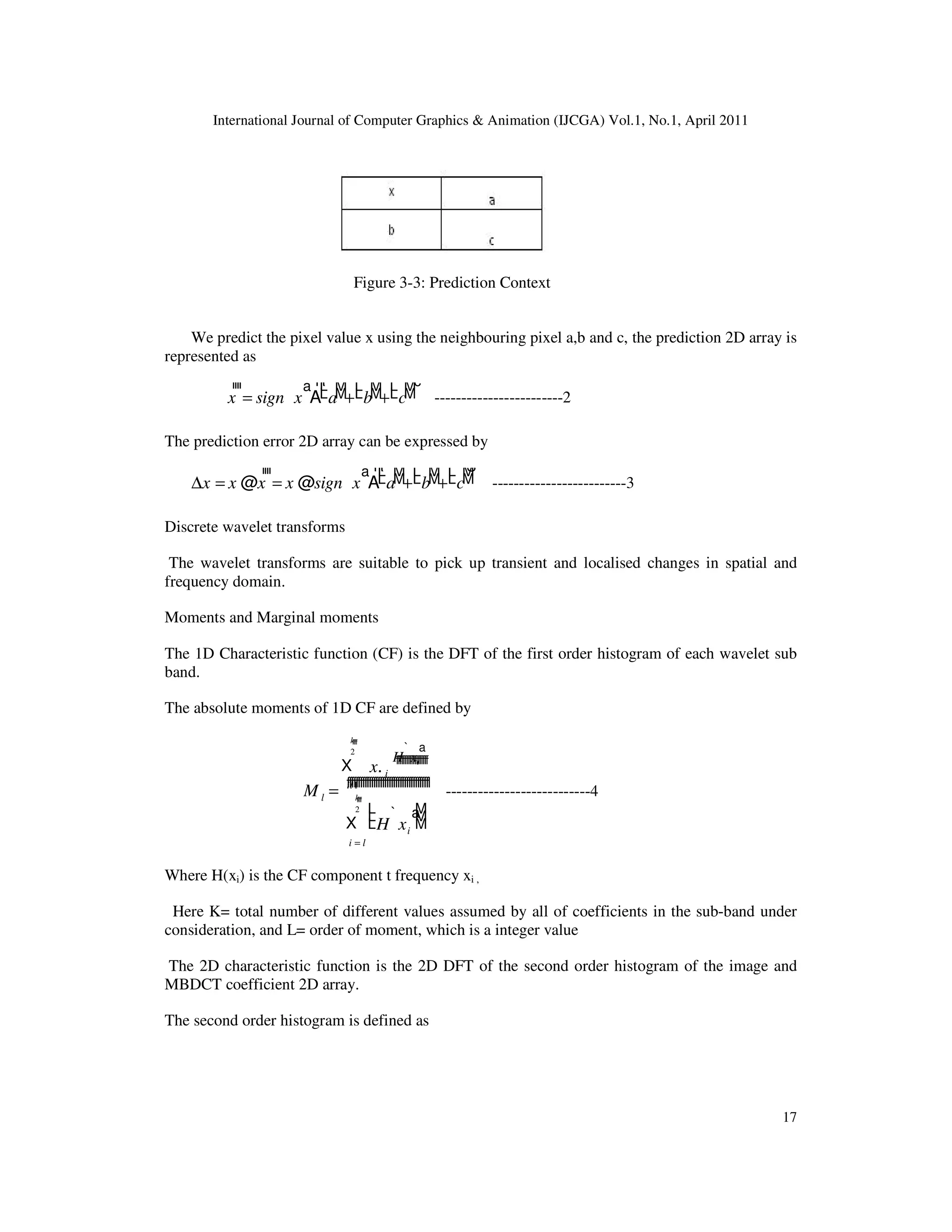 International Journal of Computer Graphics & Animation (IJCGA) Vol.1, No.1, April 2011 17 Figure 3-3: Prediction Context We predict the pixel value x using the neighbouring pixel a,b and c, the prediction 2D array is represented as x ffff = sign x ` a A a L L M M+ b L L M M+ c L L M M R c ------------------------2 The prediction error 2D array can be expressed by ∆x = x @x ffff = x @sign x ` a A a L L M M+ b L L M M+ c L L M M R S -------------------------3 Discrete wavelet transforms The wavelet transforms are suitable to pick up transient and localised changes in spatial and frequency domain. Moments and Marginal moments The 1D Characteristic function (CF) is the DFT of the first order histogram of each wavelet sub band. The absolute moments of 1D CF are defined by M l = X il1 k 2 ffff x. i H xi ` a fffffffffffffffffff X i = l k 2 ffff H xi ` a L L L M M M ffffffffffffffffffffffffffffffffffffff ---------------------------4 Where H(xi) is the CF component t frequency xi , Here K= total number of different values assumed by all of coefficients in the sub-band under consideration, and L= order of moment, which is a integer value The 2D characteristic function is the 2D DFT of the second order histogram of the image and MBDCT coefficient 2D array. The second order histogram is defined as 