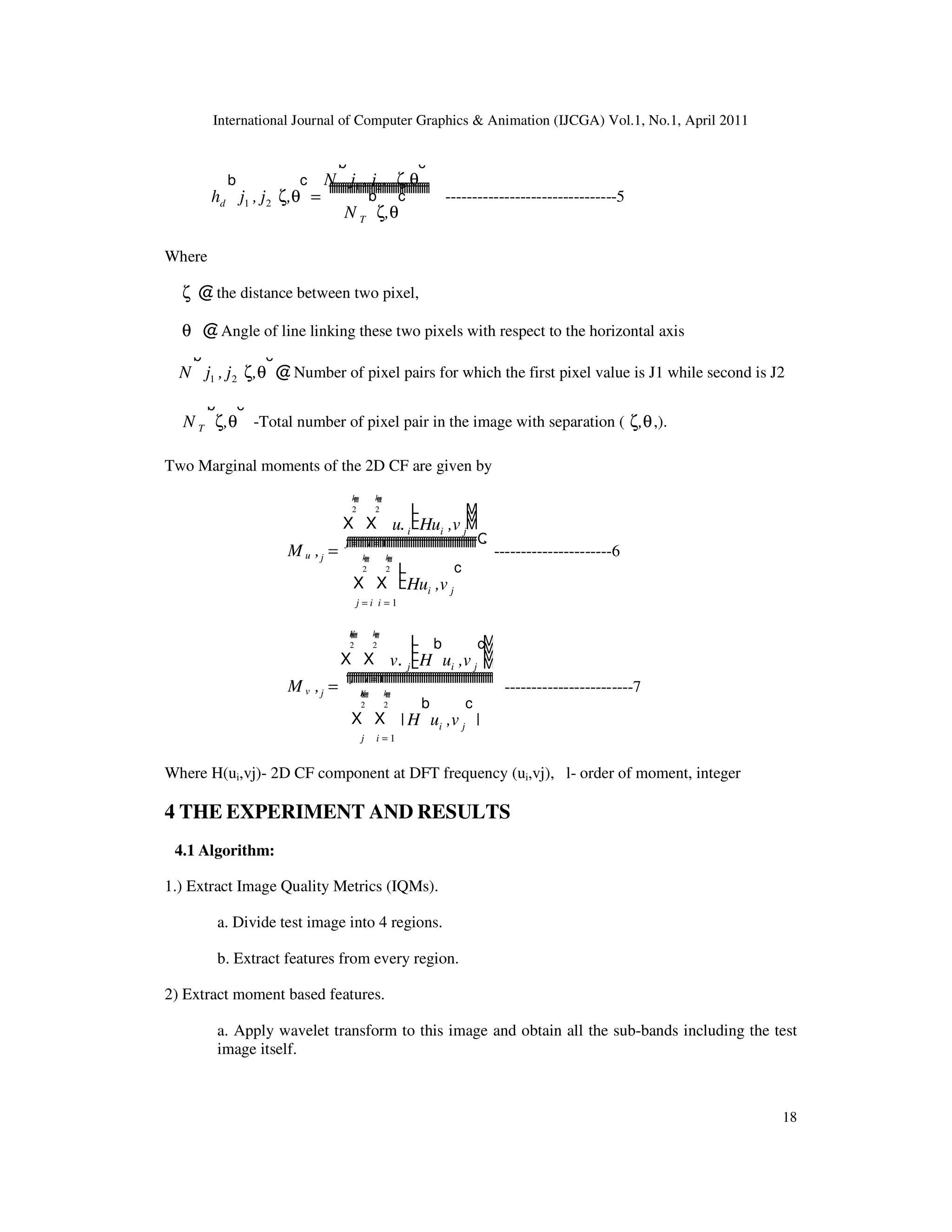 International Journal of Computer Graphics & Animation (IJCGA) Vol.1, No.1, April 2011 18 hd j1 , j2 ζ,θ b c = N j1 , j2. ζ,θ b c N T ζ,θ b c ffffffffffffffffffffffffffffffffffffffffffffff --------------------------------5 Where ζ @the distance between two pixel, θ @Angle of line linking these two pixels with respect to the horizontal axis N j1 , j2 ζ,θ b c @Number of pixel pairs for which the first pixel value is J1 while second is J2 N T ζ,θ b c -Total number of pixel pair in the image with separation ( ζ,θ,). Two Marginal moments of the 2D CF are given by M u ,j = X j = i k 2 ffff X i = 1 k 2 ffff u. i Hui ,v j L L L M M M X j = i k 2 ffff X i = 1 k 2 ffff Hui ,v j L L L c fffffffffffffffffffffffffffffffffffffffffffffffffffffffffffQ ----------------------6 M v ,j = X j K 2 ffffff X i = 1 k 2 ffff v. j H ui ,v j b c L L L L M M M M X j K 2 ffffff X i = 1 k 2 ffff | H ui ,v j b c | fffffffffffffffffffffffffffffffffffffffffffffffffffffffffffffffffff ------------------------7 Where H(ui,vj)- 2D CF component at DFT frequency (ui,vj), l- order of moment, integer 4 THE EXPERIMENT AND RESULTS 4.1 Algorithm: 1.) Extract Image Quality Metrics (IQMs). a. Divide test image into 4 regions. b. Extract features from every region. 2) Extract moment based features. a. Apply wavelet transform to this image and obtain all the sub-bands including the test image itself. 
