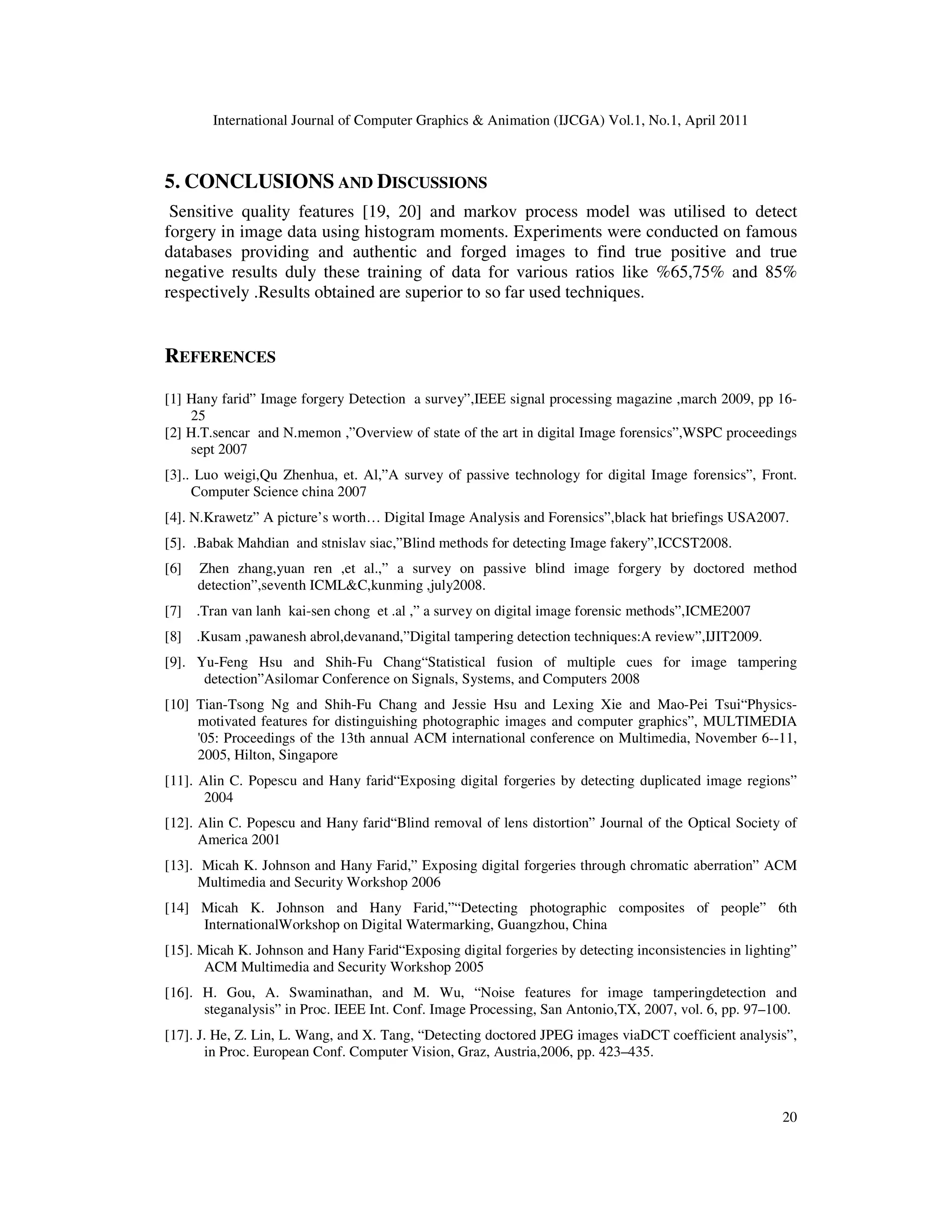 International Journal of Computer Graphics & Animation (IJCGA) Vol.1, No.1, April 2011 20 5. CONCLUSIONS AND DISCUSSIONS Sensitive quality features [19, 20] and markov process model was utilised to detect forgery in image data using histogram moments. Experiments were conducted on famous databases providing and authentic and forged images to find true positive and true negative results duly these training of data for various ratios like %65,75% and 85% respectively .Results obtained are superior to so far used techniques. REFERENCES [1] Hany farid” Image forgery Detection a survey”,IEEE signal processing magazine ,march 2009, pp 16- 25 [2] H.T.sencar and N.memon ,”Overview of state of the art in digital Image forensics”,WSPC proceedings sept 2007 [3].. Luo weigi,Qu Zhenhua, et. Al,”A survey of passive technology for digital Image forensics”, Front. Computer Science china 2007 [4]. N.Krawetz” A picture’s worth… Digital Image Analysis and Forensics”,black hat briefings USA2007. [5]. .Babak Mahdian and stnislav siac,”Blind methods for detecting Image fakery”,ICCST2008. [6] Zhen zhang,yuan ren ,et al.,” a survey on passive blind image forgery by doctored method detection”,seventh ICML&C,kunming ,july2008. [7] .Tran van lanh kai-sen chong et .al ,” a survey on digital image forensic methods”,ICME2007 [8] .Kusam ,pawanesh abrol,devanand,”Digital tampering detection techniques:A review”,IJIT2009. [9]. Yu-Feng Hsu and Shih-Fu Chang“Statistical fusion of multiple cues for image tampering detection”Asilomar Conference on Signals, Systems, and Computers 2008 [10] Tian-Tsong Ng and Shih-Fu Chang and Jessie Hsu and Lexing Xie and Mao-Pei Tsui“Physics- motivated features for distinguishing photographic images and computer graphics”, MULTIMEDIA '05: Proceedings of the 13th annual ACM international conference on Multimedia, November 6--11, 2005, Hilton, Singapore [11]. Alin C. Popescu and Hany farid“Exposing digital forgeries by detecting duplicated image regions” 2004 [12]. Alin C. Popescu and Hany farid“Blind removal of lens distortion” Journal of the Optical Society of America 2001 [13]. Micah K. Johnson and Hany Farid,” Exposing digital forgeries through chromatic aberration” ACM Multimedia and Security Workshop 2006 [14] Micah K. Johnson and Hany Farid,”“Detecting photographic composites of people” 6th InternationalWorkshop on Digital Watermarking, Guangzhou, China [15]. Micah K. Johnson and Hany Farid“Exposing digital forgeries by detecting inconsistencies in lighting” ACM Multimedia and Security Workshop 2005 [16]. H. Gou, A. Swaminathan, and M. Wu, “Noise features for image tamperingdetection and steganalysis” in Proc. IEEE Int. Conf. Image Processing, San Antonio,TX, 2007, vol. 6, pp. 97–100. [17]. J. He, Z. Lin, L. Wang, and X. Tang, “Detecting doctored JPEG images viaDCT coefficient analysis”, in Proc. European Conf. Computer Vision, Graz, Austria,2006, pp. 423–435. 