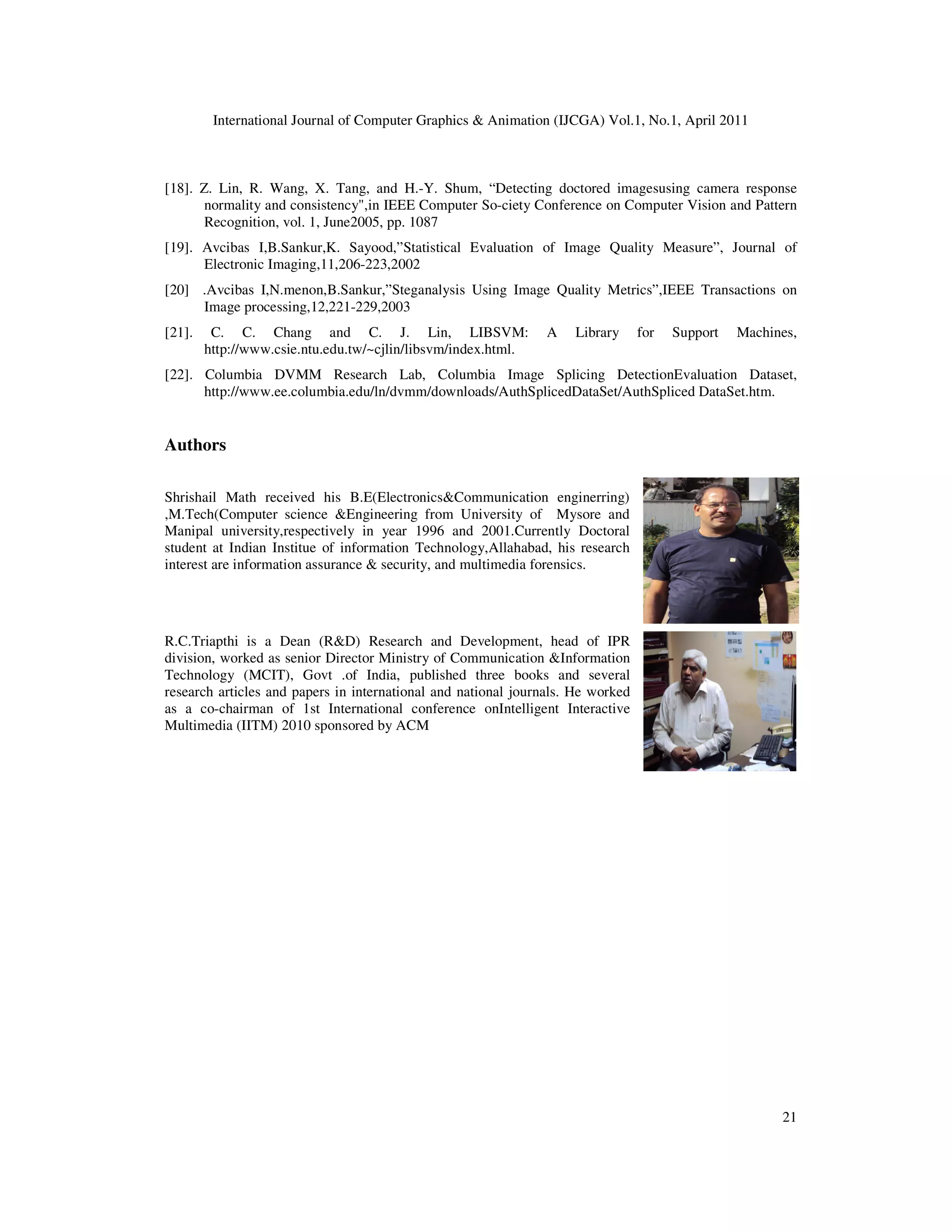International Journal of Computer Graphics & Animation (IJCGA) Vol.1, No.1, April 2011 21 [18]. Z. Lin, R. Wang, X. Tang, and H.-Y. Shum, “Detecting doctored imagesusing camera response normality and consistency",in IEEE Computer So-ciety Conference on Computer Vision and Pattern Recognition, vol. 1, June2005, pp. 1087 [19]. Avcibas I,B.Sankur,K. Sayood,”Statistical Evaluation of Image Quality Measure”, Journal of Electronic Imaging,11,206-223,2002 [20] .Avcibas I,N.menon,B.Sankur,”Steganalysis Using Image Quality Metrics”,IEEE Transactions on Image processing,12,221-229,2003 [21]. C. C. Chang and C. J. Lin, LIBSVM: A Library for Support Machines, http://www.csie.ntu.edu.tw/~cjlin/libsvm/index.html. [22]. Columbia DVMM Research Lab, Columbia Image Splicing DetectionEvaluation Dataset, http://www.ee.columbia.edu/ln/dvmm/downloads/AuthSplicedDataSet/AuthSpliced DataSet.htm. Authors Shrishail Math received his B.E(Electronics&Communication enginerring) ,M.Tech(Computer science &Engineering from University of Mysore and Manipal university,respectively in year 1996 and 2001.Currently Doctoral student at Indian Institue of information Technology,Allahabad, his research interest are information assurance & security, and multimedia forensics. R.C.Triapthi is a Dean (R&D) Research and Development, head of IPR division, worked as senior Director Ministry of Communication &Information Technology (MCIT), Govt .of India, published three books and several research articles and papers in international and national journals. He worked as a co-chairman of 1st International conference onIntelligent Interactive Multimedia (IITM) 2010 sponsored by ACM 