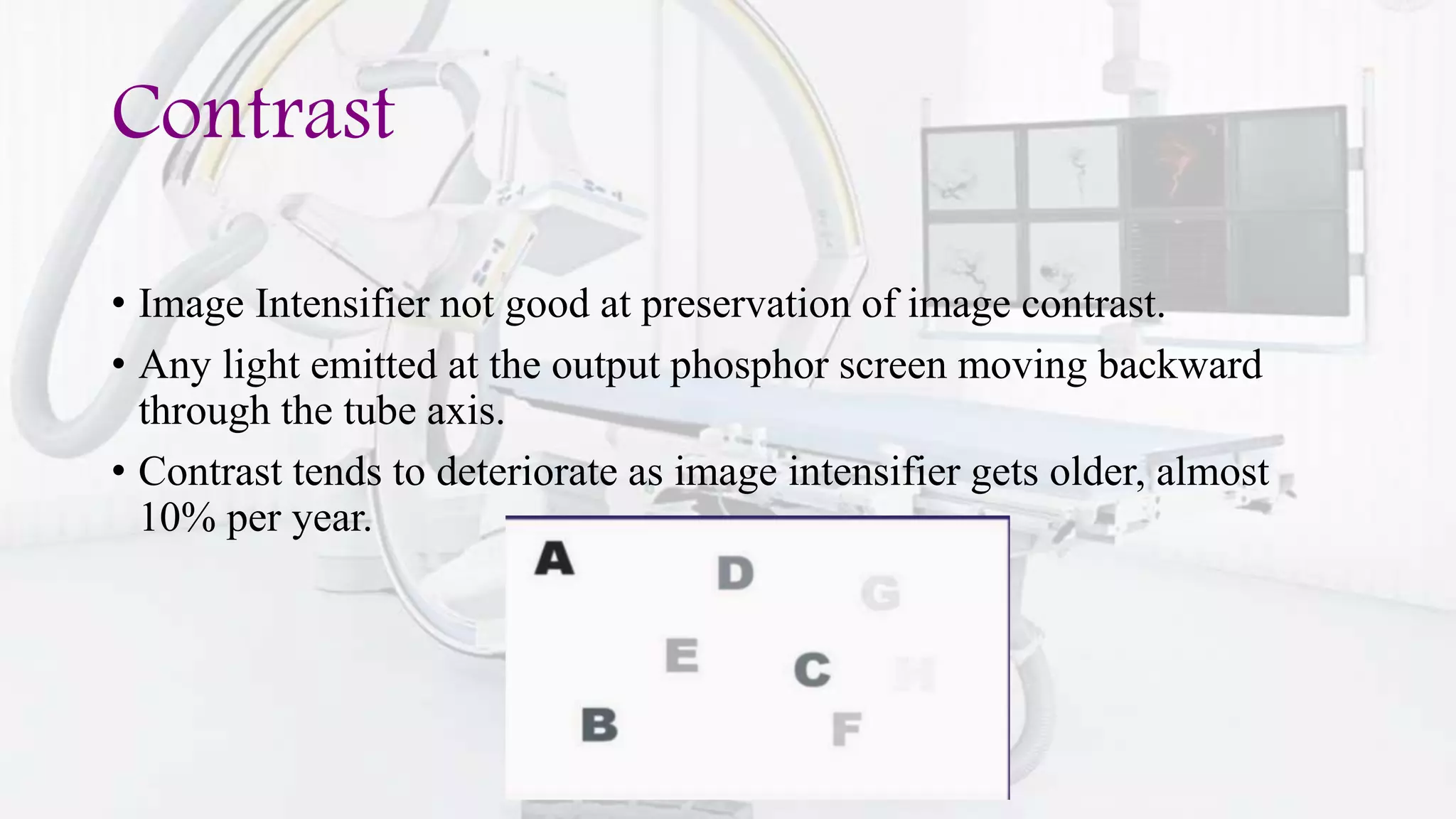 Contrast
• Image Intensifier not good at preservation of image contrast.
• Any light emitted at the output phosphor screen moving backward
through the tube axis.
• Contrast tends to deteriorate as image intensifier gets older, almost
10% per year.
 