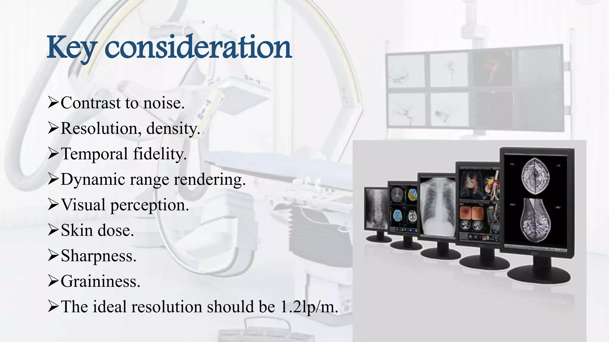 Key consideration
Contrast to noise.
Resolution, density.
Temporal fidelity.
Dynamic range rendering.
Visual perception.
Skin dose.
Sharpness.
Graininess.
The ideal resolution should be 1.2lp/m.
 