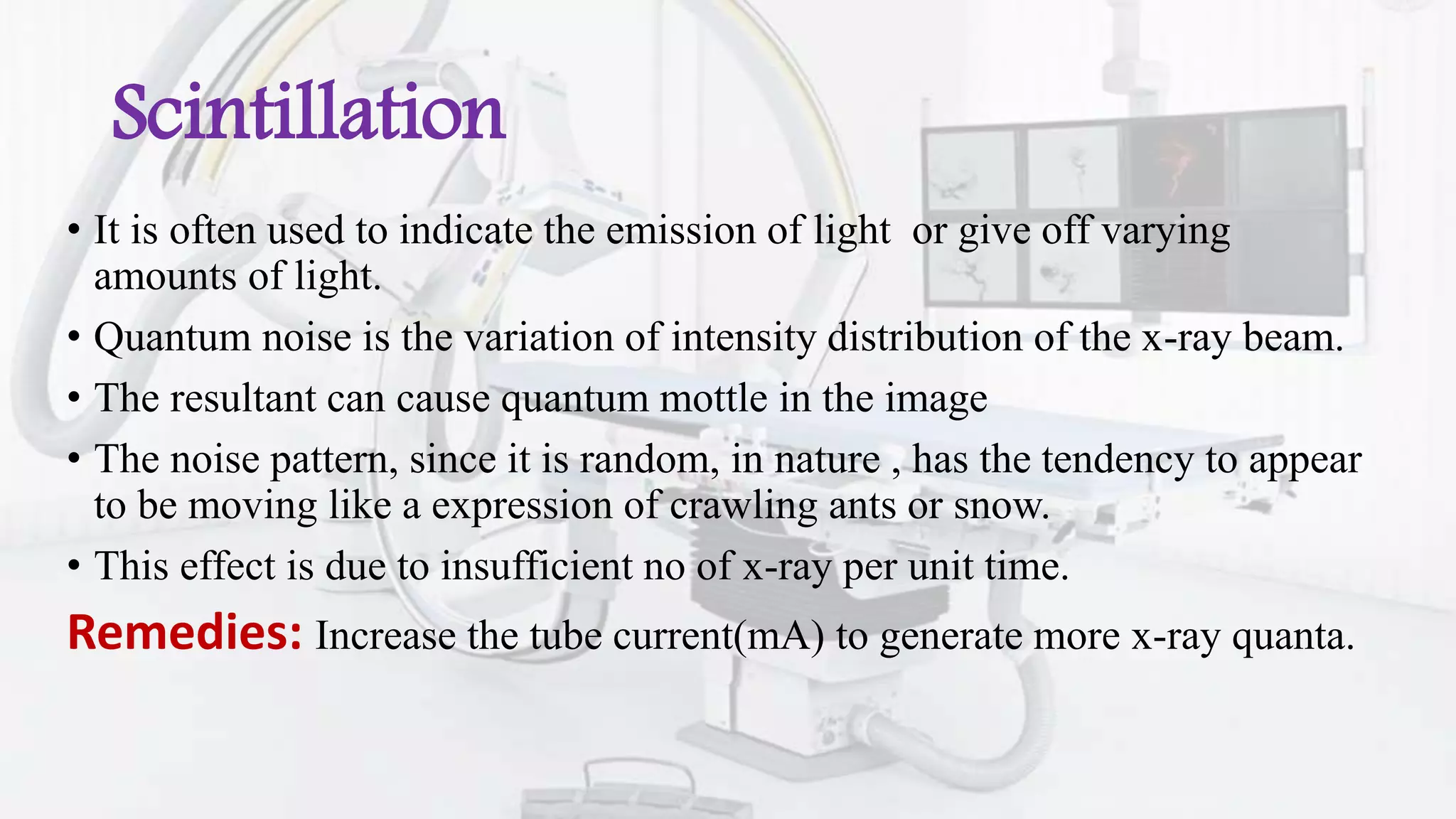 Scintillation
• It is often used to indicate the emission of light or give off varying
amounts of light.
• Quantum noise is the variation of intensity distribution of the x-ray beam.
• The resultant can cause quantum mottle in the image
• The noise pattern, since it is random, in nature , has the tendency to appear
to be moving like a expression of crawling ants or snow.
• This effect is due to insufficient no of x-ray per unit time.
Remedies: Increase the tube current(mA) to generate more x-ray quanta.
 