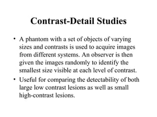 Contrast-Detail Studies <ul><li>A phantom with a set of objects of varying sizes and contrasts is used to acquire images f...