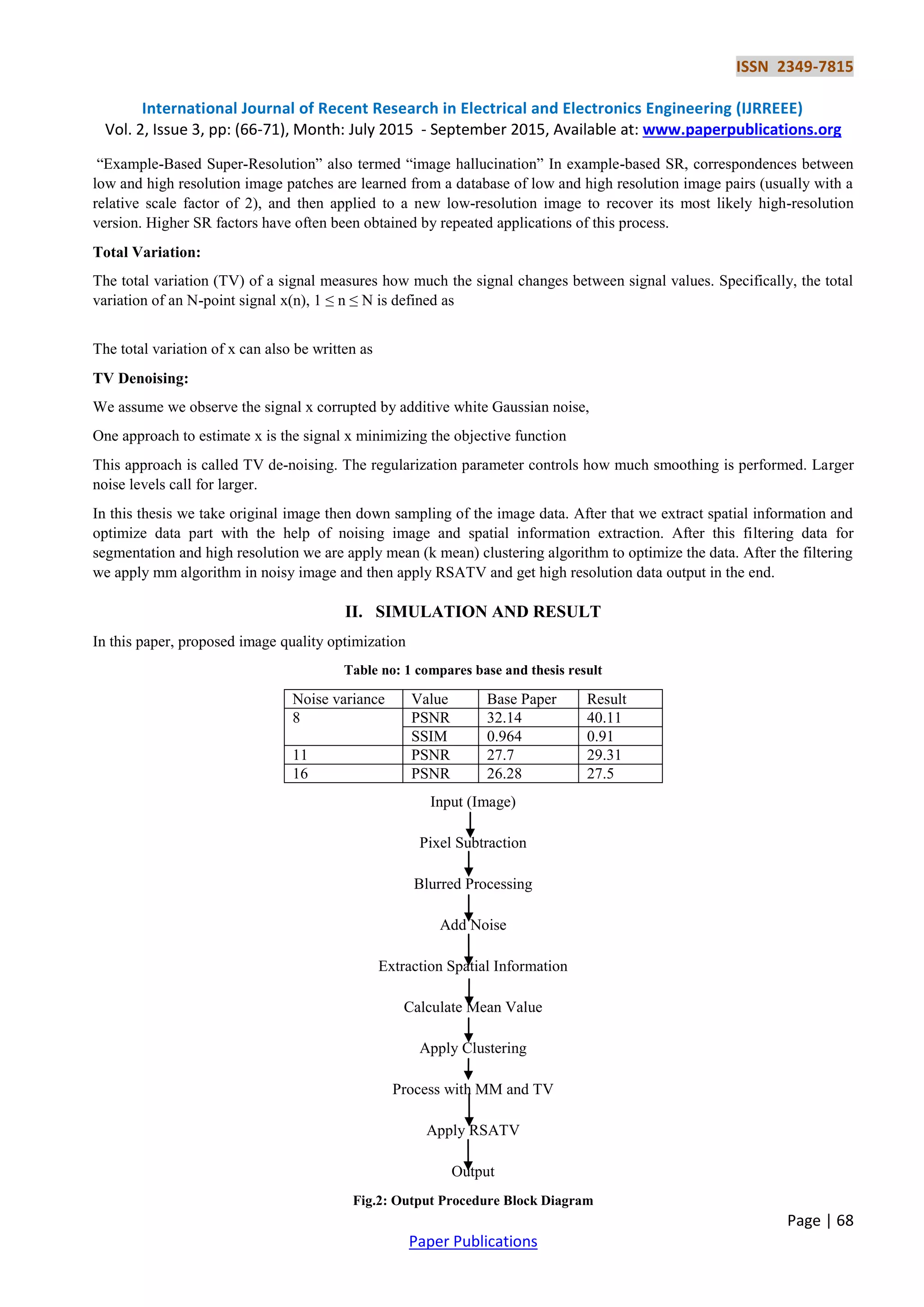 ISSN 2349-7815
International Journal of Recent Research in Electrical and Electronics Engineering (IJRREEE)
Vol. 2, Issue 3, pp: (66-71), Month: July 2015 - September 2015, Available at: www.paperpublications.org
Page | 68
Paper Publications
“Example-Based Super-Resolution” also termed “image hallucination” In example-based SR, correspondences between
low and high resolution image patches are learned from a database of low and high resolution image pairs (usually with a
relative scale factor of 2), and then applied to a new low-resolution image to recover its most likely high-resolution
version. Higher SR factors have often been obtained by repeated applications of this process.
Total Variation:
The total variation (TV) of a signal measures how much the signal changes between signal values. Specifically, the total
variation of an N-point signal x(n), 1 ≤ n ≤ N is defined as
The total variation of x can also be written as
TV Denoising:
We assume we observe the signal x corrupted by additive white Gaussian noise,
One approach to estimate x is the signal x minimizing the objective function
This approach is called TV de-noising. The regularization parameter controls how much smoothing is performed. Larger
noise levels call for larger.
In this thesis we take original image then down sampling of the image data. After that we extract spatial information and
optimize data part with the help of noising image and spatial information extraction. After this filtering data for
segmentation and high resolution we are apply mean (k mean) clustering algorithm to optimize the data. After the filtering
we apply mm algorithm in noisy image and then apply RSATV and get high resolution data output in the end.
II. SIMULATION AND RESULT
In this paper, proposed image quality optimization
Table no: 1 compares base and thesis result
Noise variance Value Base Paper Result
8 PSNR 32.14 40.11
SSIM 0.964 0.91
11 PSNR 27.7 29.31
16 PSNR 26.28 27.5
Input (Image)
Pixel Subtraction
Blurred Processing
Add Noise
Extraction Spatial Information
Calculate Mean Value
Apply Clustering
Process with MM and TV
Apply RSATV
Output
Fig.2: Output Procedure Block Diagram
 