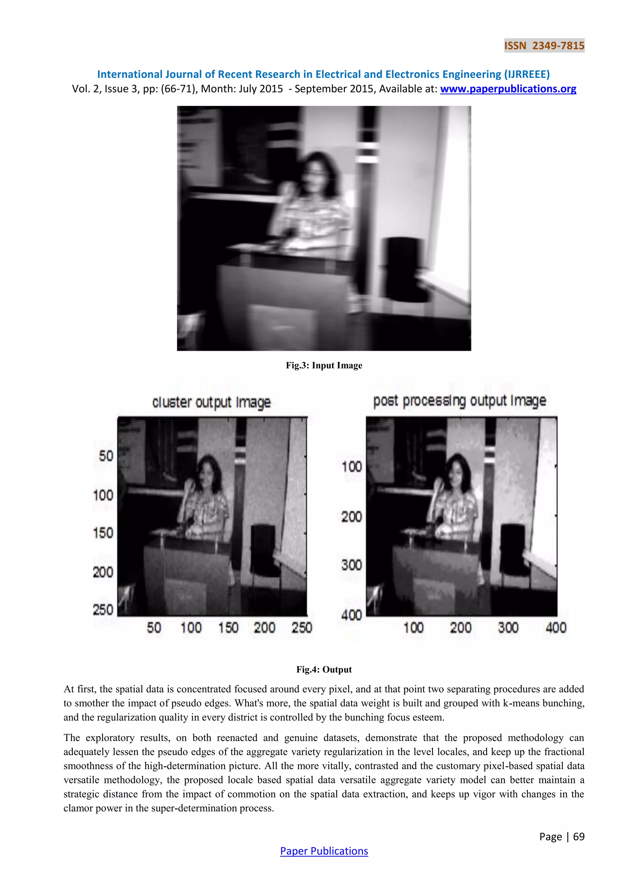 ISSN 2349-7815
International Journal of Recent Research in Electrical and Electronics Engineering (IJRREEE)
Vol. 2, Issue 3, pp: (66-71), Month: July 2015 - September 2015, Available at: www.paperpublications.org
Page | 69
Paper Publications
Fig.3: Input Image
Fig.4: Output
At first, the spatial data is concentrated focused around every pixel, and at that point two separating procedures are added
to smother the impact of pseudo edges. What's more, the spatial data weight is built and grouped with k-means bunching,
and the regularization quality in every district is controlled by the bunching focus esteem.
The exploratory results, on both reenacted and genuine datasets, demonstrate that the proposed methodology can
adequately lessen the pseudo edges of the aggregate variety regularization in the level locales, and keep up the fractional
smoothness of the high-determination picture. All the more vitally, contrasted and the customary pixel-based spatial data
versatile methodology, the proposed locale based spatial data versatile aggregate variety model can better maintain a
strategic distance from the impact of commotion on the spatial data extraction, and keeps up vigor with changes in the
clamor power in the super-determination process.
 