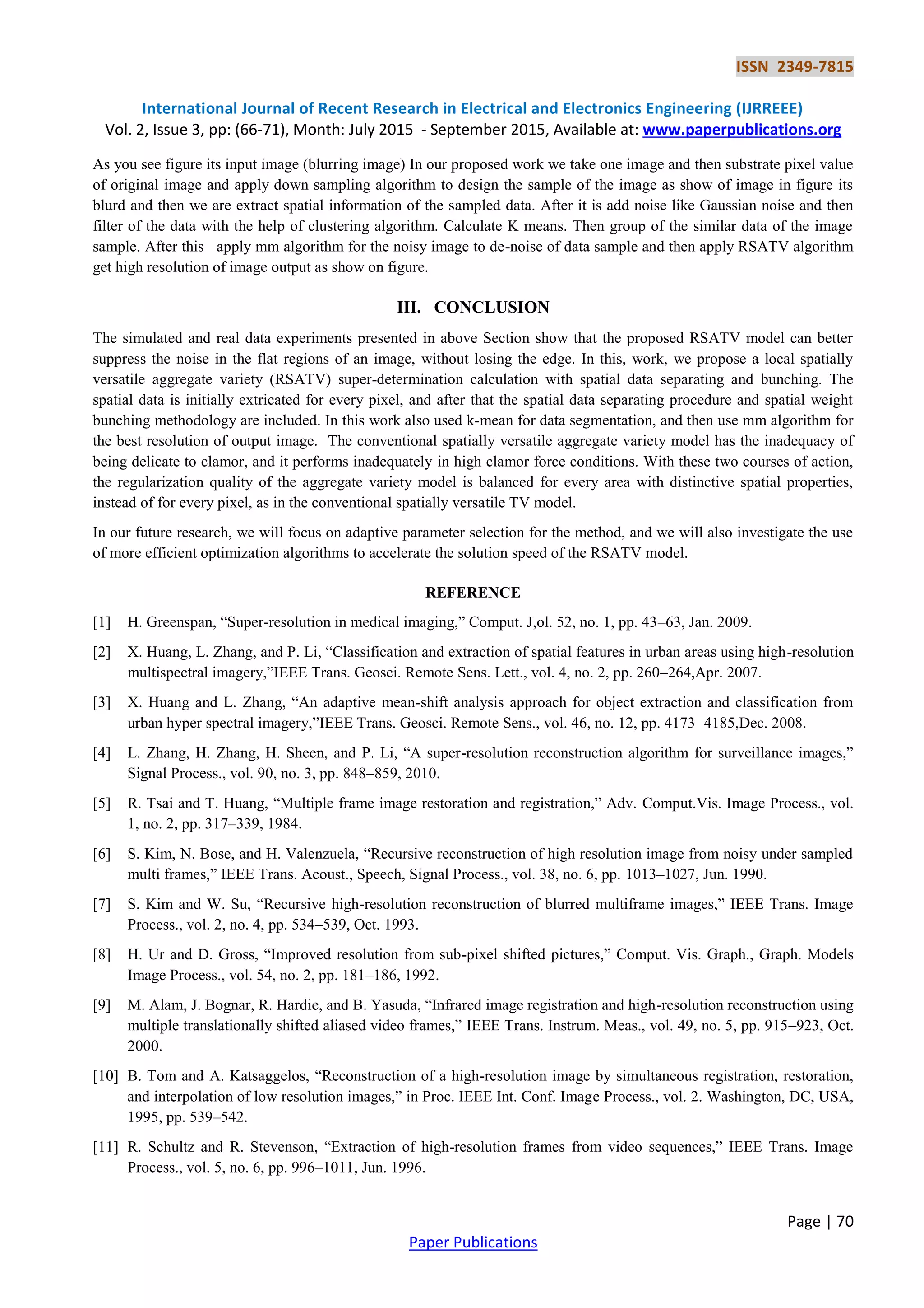 ISSN 2349-7815
International Journal of Recent Research in Electrical and Electronics Engineering (IJRREEE)
Vol. 2, Issue 3, pp: (66-71), Month: July 2015 - September 2015, Available at: www.paperpublications.org
Page | 70
Paper Publications
As you see figure its input image (blurring image) In our proposed work we take one image and then substrate pixel value
of original image and apply down sampling algorithm to design the sample of the image as show of image in figure its
blurd and then we are extract spatial information of the sampled data. After it is add noise like Gaussian noise and then
filter of the data with the help of clustering algorithm. Calculate K means. Then group of the similar data of the image
sample. After this apply mm algorithm for the noisy image to de-noise of data sample and then apply RSATV algorithm
get high resolution of image output as show on figure.
III. CONCLUSION
The simulated and real data experiments presented in above Section show that the proposed RSATV model can better
suppress the noise in the flat regions of an image, without losing the edge. In this, work, we propose a local spatially
versatile aggregate variety (RSATV) super-determination calculation with spatial data separating and bunching. The
spatial data is initially extricated for every pixel, and after that the spatial data separating procedure and spatial weight
bunching methodology are included. In this work also used k-mean for data segmentation, and then use mm algorithm for
the best resolution of output image. The conventional spatially versatile aggregate variety model has the inadequacy of
being delicate to clamor, and it performs inadequately in high clamor force conditions. With these two courses of action,
the regularization quality of the aggregate variety model is balanced for every area with distinctive spatial properties,
instead of for every pixel, as in the conventional spatially versatile TV model.
In our future research, we will focus on adaptive parameter selection for the method, and we will also investigate the use
of more efficient optimization algorithms to accelerate the solution speed of the RSATV model.
REFERENCE
[1] H. Greenspan, “Super-resolution in medical imaging,” Comput. J,ol. 52, no. 1, pp. 43–63, Jan. 2009.
[2] X. Huang, L. Zhang, and P. Li, “Classification and extraction of spatial features in urban areas using high-resolution
multispectral imagery,”IEEE Trans. Geosci. Remote Sens. Lett., vol. 4, no. 2, pp. 260–264,Apr. 2007.
[3] X. Huang and L. Zhang, “An adaptive mean-shift analysis approach for object extraction and classification from
urban hyper spectral imagery,”IEEE Trans. Geosci. Remote Sens., vol. 46, no. 12, pp. 4173–4185,Dec. 2008.
[4] L. Zhang, H. Zhang, H. Sheen, and P. Li, “A super-resolution reconstruction algorithm for surveillance images,”
Signal Process., vol. 90, no. 3, pp. 848–859, 2010.
[5] R. Tsai and T. Huang, “Multiple frame image restoration and registration,” Adv. Comput.Vis. Image Process., vol.
1, no. 2, pp. 317–339, 1984.
[6] S. Kim, N. Bose, and H. Valenzuela, “Recursive reconstruction of high resolution image from noisy under sampled
multi frames,” IEEE Trans. Acoust., Speech, Signal Process., vol. 38, no. 6, pp. 1013–1027, Jun. 1990.
[7] S. Kim and W. Su, “Recursive high-resolution reconstruction of blurred multiframe images,” IEEE Trans. Image
Process., vol. 2, no. 4, pp. 534–539, Oct. 1993.
[8] H. Ur and D. Gross, “Improved resolution from sub-pixel shifted pictures,” Comput. Vis. Graph., Graph. Models
Image Process., vol. 54, no. 2, pp. 181–186, 1992.
[9] M. Alam, J. Bognar, R. Hardie, and B. Yasuda, “Infrared image registration and high-resolution reconstruction using
multiple translationally shifted aliased video frames,” IEEE Trans. Instrum. Meas., vol. 49, no. 5, pp. 915–923, Oct.
2000.
[10] B. Tom and A. Katsaggelos, “Reconstruction of a high-resolution image by simultaneous registration, restoration,
and interpolation of low resolution images,” in Proc. IEEE Int. Conf. Image Process., vol. 2. Washington, DC, USA,
1995, pp. 539–542.
[11] R. Schultz and R. Stevenson, “Extraction of high-resolution frames from video sequences,” IEEE Trans. Image
Process., vol. 5, no. 6, pp. 996–1011, Jun. 1996.
 