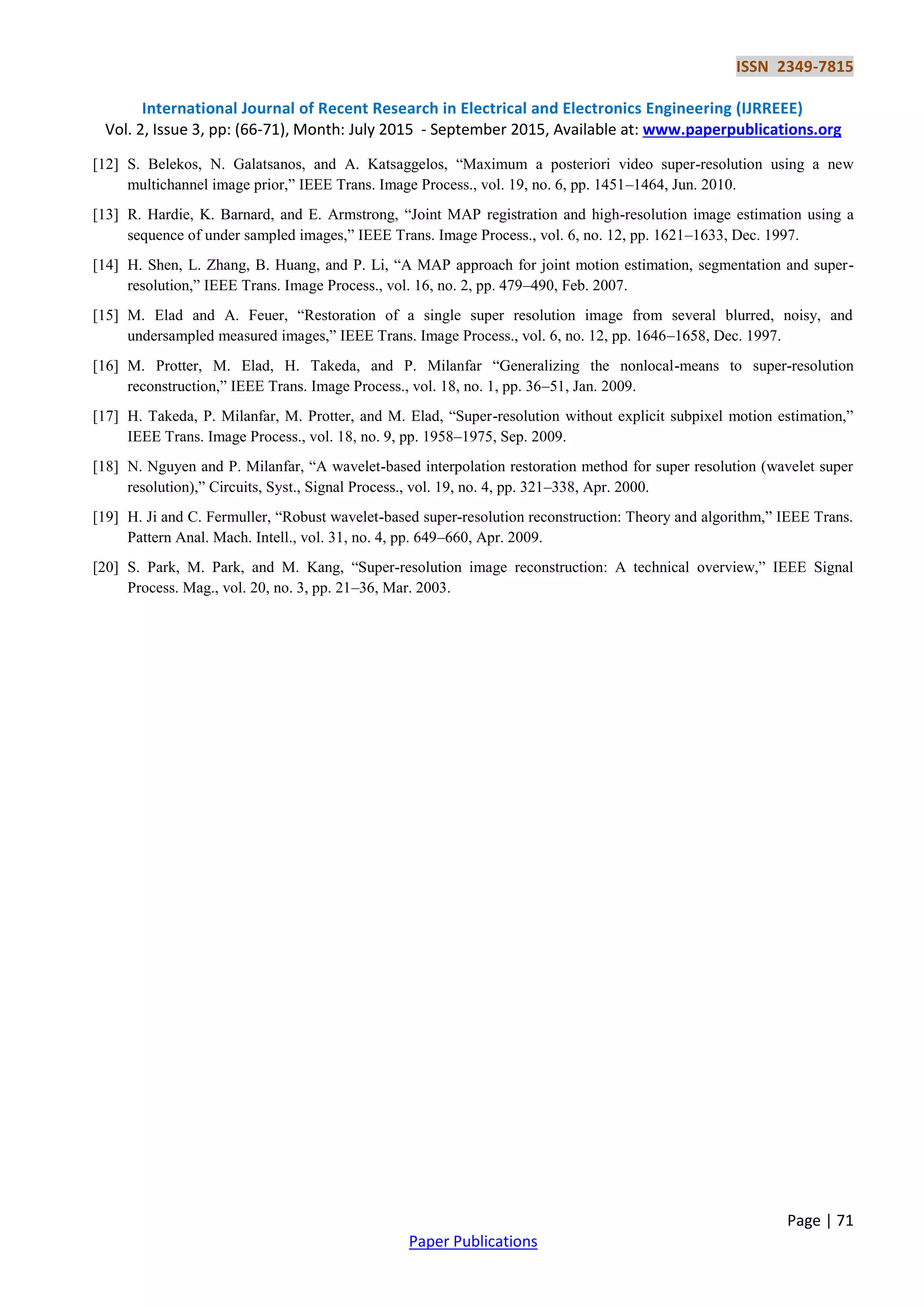 ISSN 2349-7815
International Journal of Recent Research in Electrical and Electronics Engineering (IJRREEE)
Vol. 2, Issue 3, pp: (66-71), Month: July 2015 - September 2015, Available at: www.paperpublications.org
Page | 71
Paper Publications
[12] S. Belekos, N. Galatsanos, and A. Katsaggelos, “Maximum a posteriori video super-resolution using a new
multichannel image prior,” IEEE Trans. Image Process., vol. 19, no. 6, pp. 1451–1464, Jun. 2010.
[13] R. Hardie, K. Barnard, and E. Armstrong, “Joint MAP registration and high-resolution image estimation using a
sequence of under sampled images,” IEEE Trans. Image Process., vol. 6, no. 12, pp. 1621–1633, Dec. 1997.
[14] H. Shen, L. Zhang, B. Huang, and P. Li, “A MAP approach for joint motion estimation, segmentation and super-
resolution,” IEEE Trans. Image Process., vol. 16, no. 2, pp. 479–490, Feb. 2007.
[15] M. Elad and A. Feuer, “Restoration of a single super resolution image from several blurred, noisy, and
undersampled measured images,” IEEE Trans. Image Process., vol. 6, no. 12, pp. 1646–1658, Dec. 1997.
[16] M. Protter, M. Elad, H. Takeda, and P. Milanfar “Generalizing the nonlocal-means to super-resolution
reconstruction,” IEEE Trans. Image Process., vol. 18, no. 1, pp. 36–51, Jan. 2009.
[17] H. Takeda, P. Milanfar, M. Protter, and M. Elad, “Super-resolution without explicit subpixel motion estimation,”
IEEE Trans. Image Process., vol. 18, no. 9, pp. 1958–1975, Sep. 2009.
[18] N. Nguyen and P. Milanfar, “A wavelet-based interpolation restoration method for super resolution (wavelet super
resolution),” Circuits, Syst., Signal Process., vol. 19, no. 4, pp. 321–338, Apr. 2000.
[19] H. Ji and C. Fermuller, “Robust wavelet-based super-resolution reconstruction: Theory and algorithm,” IEEE Trans.
Pattern Anal. Mach. Intell., vol. 31, no. 4, pp. 649–660, Apr. 2009.
[20] S. Park, M. Park, and M. Kang, “Super-resolution image reconstruction: A technical overview,” IEEE Signal
Process. Mag., vol. 20, no. 3, pp. 21–36, Mar. 2003.
 