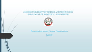 JASHORE UNIVERSITY OF SCIENCE AND TECHNOLOGY
DEPARTMENT OF BIOMEDICAL ENGINEERING
Presentation topics: Image Quantization
Kazim
 
