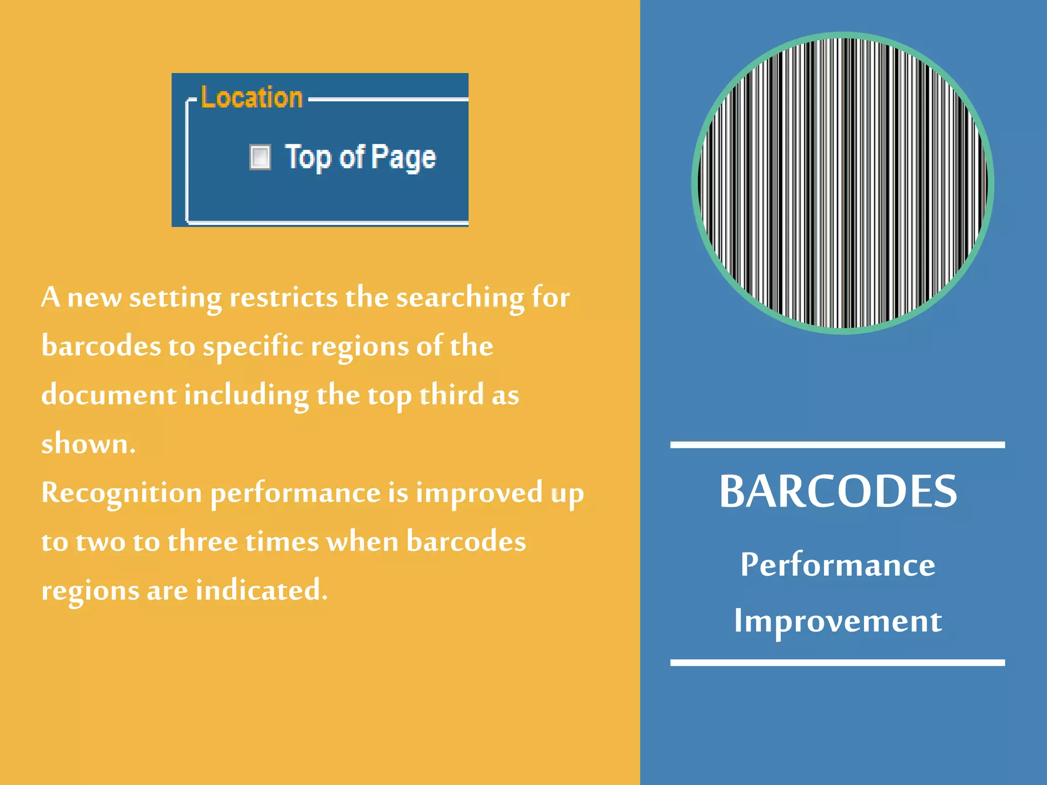 Performance
Improvement
A newsetting restricts the searching for
barcodesto specific regions of the
documentincluding the top third as
shown.
Recognition performanceis improved up
to two to three times when barcodes
regions are indicated.
BARCODES
 