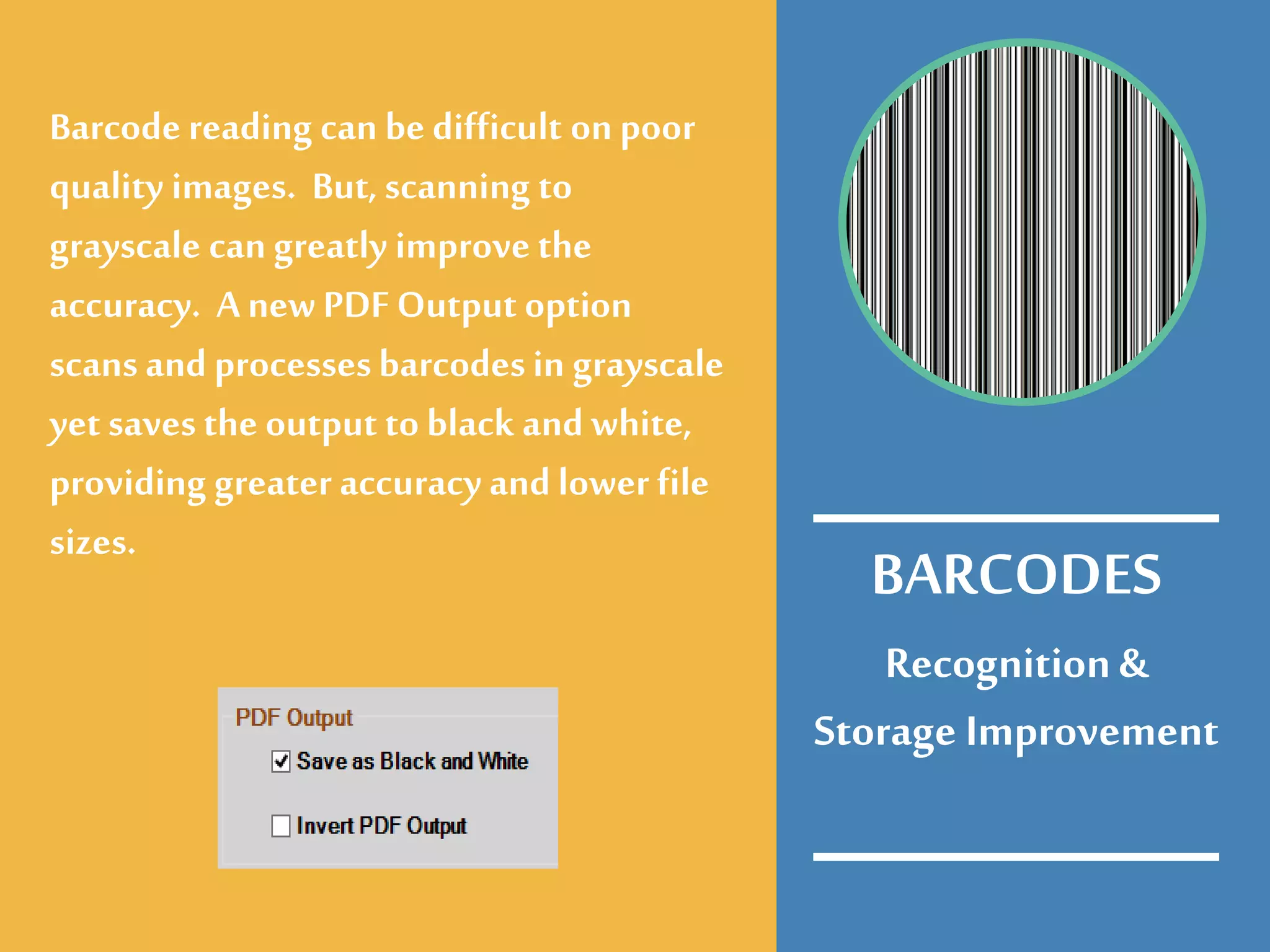 Recognition&
Storage Improvement
Barcode reading can be difficult on poor
quality images. But, scanning to
grayscale can greatly improve the
accuracy. Anew PDF Output option
scans and processesbarcodesin grayscale
yet savesthe output to black and white,
providing greater accuracy and lower file
sizes.
BARCODES
 