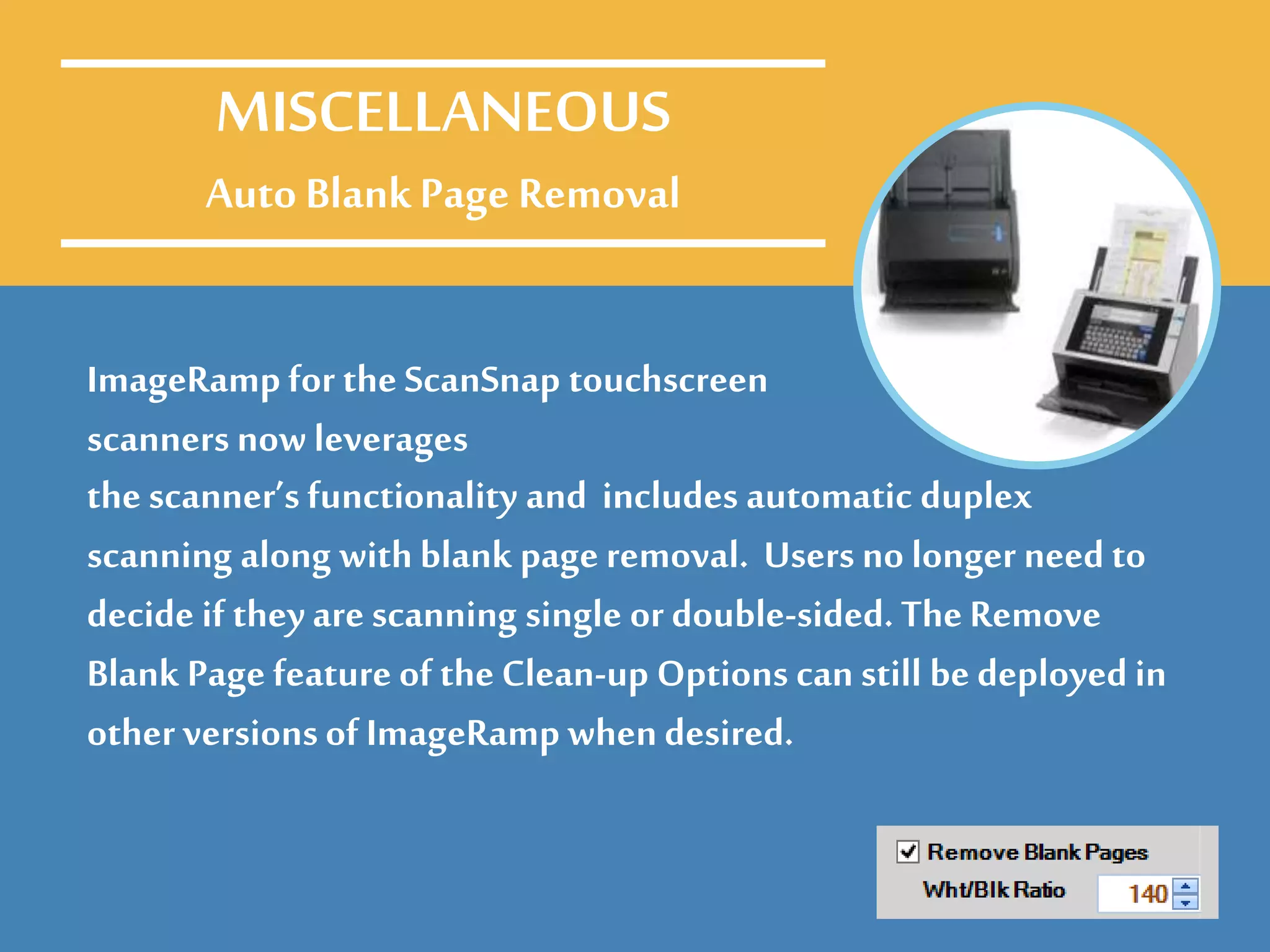 ImageRamp for the ScanSnap touchscreen
scanners now leverages
MISCELLANEOUS
Auto BlankPage Removal
the scanner’s functionality and includes automatic duplex
scanning along with blank page removal. Users no longer need to
decide if they are scanning single or double-sided. The Remove
Blank Page feature of the Clean-up Options can still be deployed in
other versionsof ImageRamp whendesired.
 