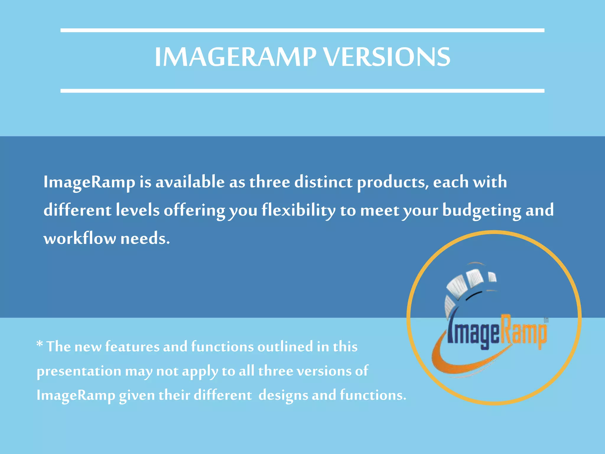 ImageRamp is available as three distinct products, eachwith
different levels offering you flexibility to meet your budgeting and
workflowneeds.
IMAGERAMP VERSIONS
* Thenew featuresand functions outlined in this
presentation may not apply toall threeversionsof
ImageRamp given their different designs and functions.
 