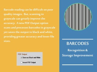 Recognition&
Storage Improvement
Barcode reading can be difficult on poor
quality images. But, scanning to
grayscale can greatly improve the
accuracy. Anew PDF Output option
scans and processesbarcodesin grayscale
yet savesthe output to black and white,
providing greater accuracy and lower file
sizes.
BARCODES
 