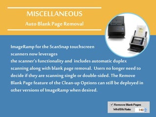 ImageRamp for the ScanSnap touchscreen
scanners now leverages
MISCELLANEOUS
Auto BlankPage Removal
the scanner’s functionality and includes automatic duplex
scanning along with blank page removal. Users no longer need to
decide if they are scanning single or double-sided. The Remove
Blank Page feature of the Clean-up Options can still be deployed in
other versionsof ImageRamp whendesired.
 