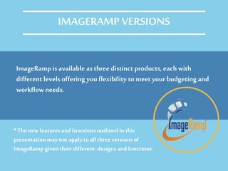 ImageRamp is available as three distinct products, eachwith
different levels offering you flexibility to meet your budgeting and
workflowneeds.
IMAGERAMP VERSIONS
* Thenew featuresand functions outlined in this
presentation may not apply toall threeversionsof
ImageRamp given their different designs and functions.
 