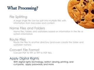 What Processing?
A large single file can be split into multiple files with
information from barcodes and content.
File Splitting
Name Files and Folders
Name files, folders and subfolders based on information in the file or
system information.
Route Files
Route the files to another directory (and even create the folder and
subfolder names).
Convert File Format
Convert PDF to TIFF or TIFF to PDF files.
With digital rights technology, restrict viewing, printing, and
cut/paste; apply passwords; and more.
Apply Digital Rights
 