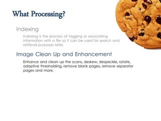 What Processing?
Indexing is the process of tagging or associating
information with a file so it can be used for search and
retrieval purposes later.
Indexing
Image Clean Up and Enhancement
Enhance and clean up the scans, deskew, despeckle, rotate,
adaptive thresholding, remove blank pages, remove separator
pages and more.
 