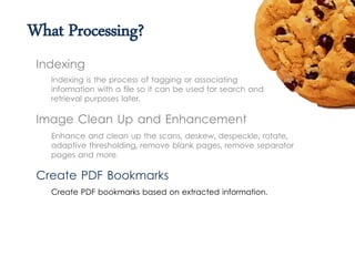 What Processing?
Indexing is the process of tagging or associating
information with a file so it can be used for search and
retrieval purposes later.
Indexing
Image Clean Up and Enhancement
Create PDF Bookmarks
Create PDF bookmarks based on extracted information.
Enhance and clean up the scans, deskew, despeckle, rotate,
adaptive thresholding, remove blank pages, remove separator
pages and more.
 